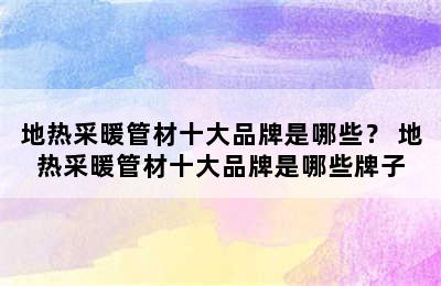 地热采暖管材十大品牌是哪些？ 地热采暖管材十大品牌是哪些牌子